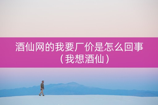 酒仙网的我要厂价是怎么回事（我想酒仙）