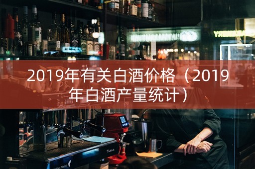 2019年有关白酒价格（2019年白酒产量统计）