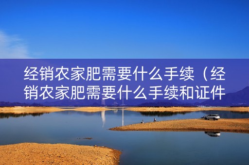 经销农家肥需要什么手续（经销农家肥需要什么手续和证件）