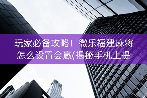 玩家必备攻略！微乐福建麻将怎么设置会赢(揭秘手机上提高胜率)