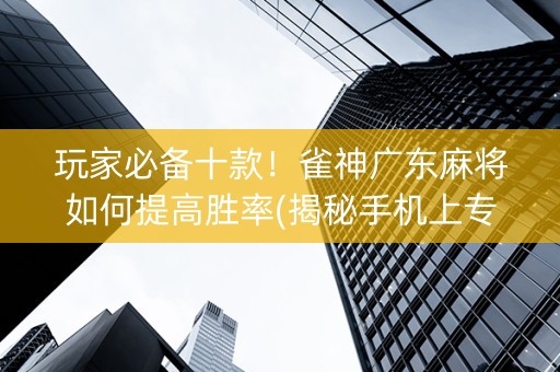 玩家必备十款！雀神广东麻将如何提高胜率(揭秘手机上专用神器下载)