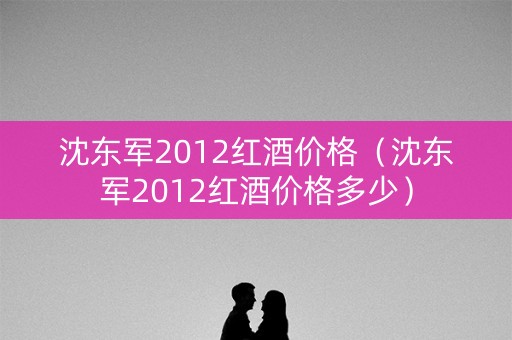 沈东军2012红酒价格（沈东军2012红酒价格多少）