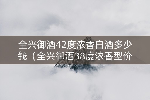 全兴御酒42度浓香白酒多少钱（全兴御酒38度浓香型价格）