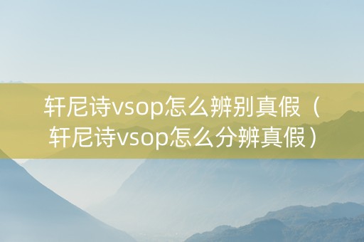 轩尼诗vsop怎么辨别真假（轩尼诗vsop怎么分辨真假）