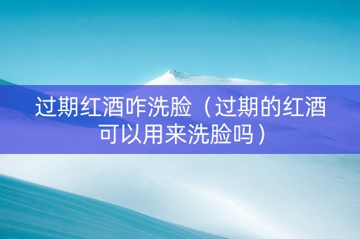 过期红酒咋洗脸（过期的红酒可以用来洗脸吗）