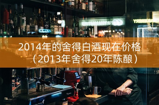 2014年的舍得白酒现在价格（2013年舍得20年陈酿）