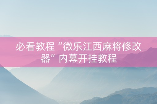 必看教程“微乐江西麻将修改器”内幕开挂教程