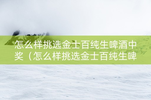 怎么样挑选金士百纯生啤酒中奖（怎么样挑选金士百纯生啤酒中奖的）