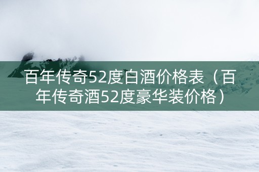 百年传奇52度白酒价格表（百年传奇酒52度豪华装价格）