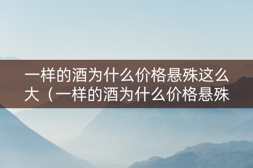 一样的酒为什么价格悬殊这么大（一样的酒为什么价格悬殊这么大呢）