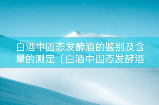 白酒中固态发酵酒的鉴别及含量的测定（白酒中固态发酵酒的鉴别及含量的测定实验报告）