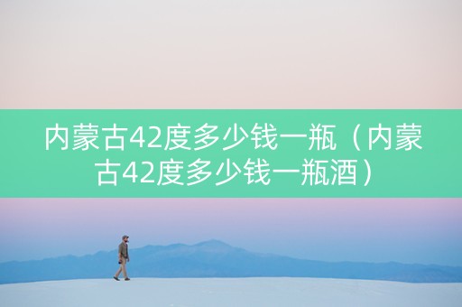 内蒙古42度多少钱一瓶（内蒙古42度多少钱一瓶酒）