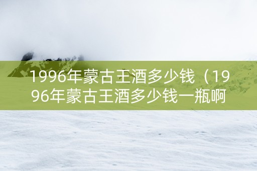 1996年蒙古王酒多少钱（1996年蒙古王酒多少钱一瓶啊）