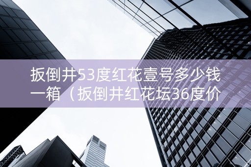 扳倒井53度红花壹号多少钱一箱（扳倒井红花坛36度价格）