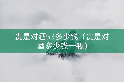 贵是对酒53多少钱（贵是对酒多少钱一瓶）