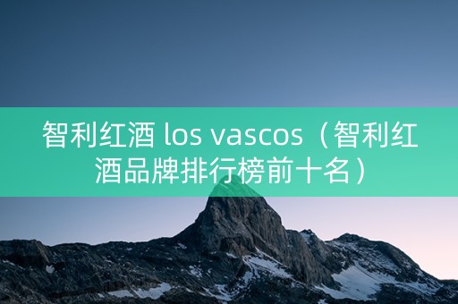 智利红酒 los vascos（智利红酒品牌排行榜前十名）