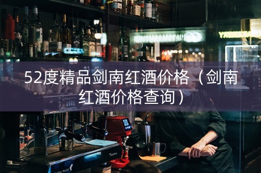 52度精品剑南红酒价格（剑南红酒价格查询）