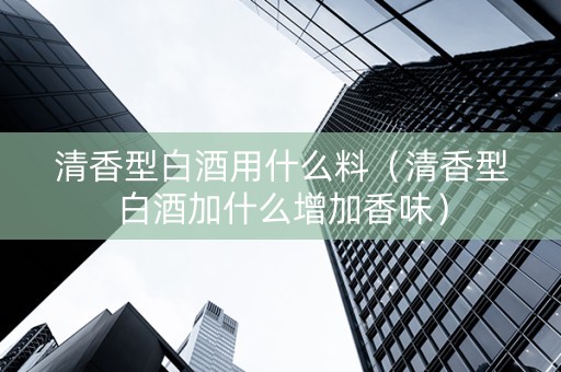 清香型白酒用什么料（清香型白酒加什么增加香味）