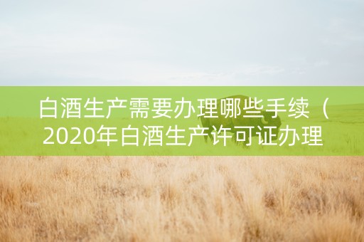 白酒生产需要办理哪些手续（2020年白酒生产许可证办理新政策）