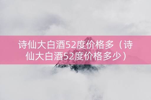 诗仙大白酒52度价格多（诗仙大白酒52度价格多少）