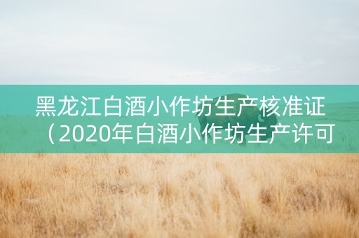 黑龙江白酒小作坊生产核准证（2020年白酒小作坊生产许可证 网上销售）