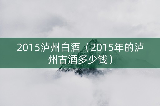 2015泸州白酒（2015年的泸州古酒多少钱）