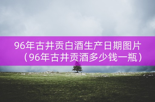 96年古井贡白酒生产日期图片（96年古井贡酒多少钱一瓶）