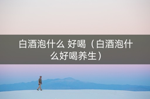 白酒泡什么 好喝（白酒泡什么好喝养生）