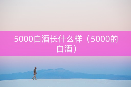 5000白酒长什么样（5000的白酒）