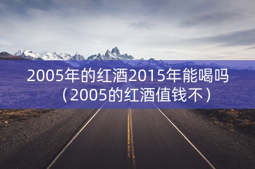 2005年的红酒2015年能喝吗（2005的红酒值钱不）