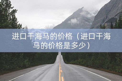 进口干海马的价格（进口干海马的价格是多少）