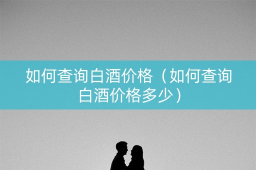 如何查询白酒价格（如何查询白酒价格多少）