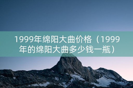 1999年绵阳大曲价格（1999年的绵阳大曲多少钱一瓶）