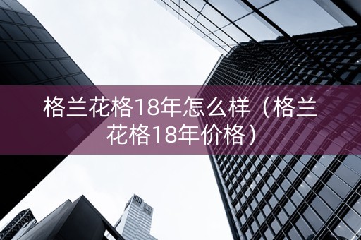 格兰花格18年怎么样（格兰花格18年价格）