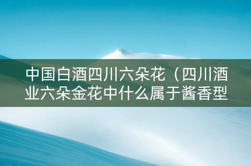 中国白酒四川六朵花（四川酒业六朵金花中什么属于酱香型白酒）