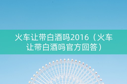 火车让带白酒吗2016（火车让带白酒吗官方回答）