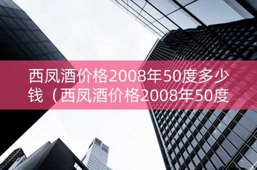 西凤酒价格2008年50度多少钱（西凤酒价格2008年50度多少钱一瓶）