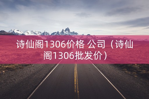 诗仙阁1306价格 公司（诗仙阁1306批发价）