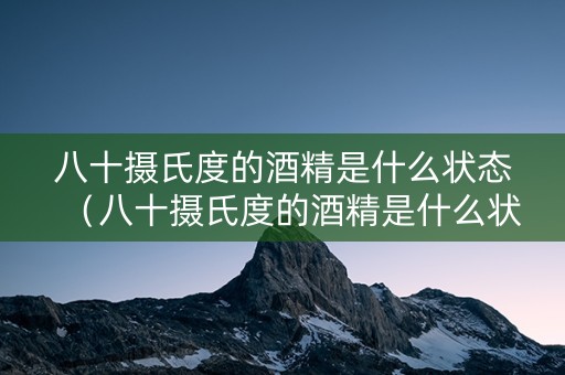 八十摄氏度的酒精是什么状态（八十摄氏度的酒精是什么状态的）