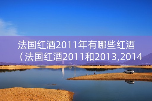 法国红酒2011年有哪些红酒（法国红酒2011和2013,2014哪个好）