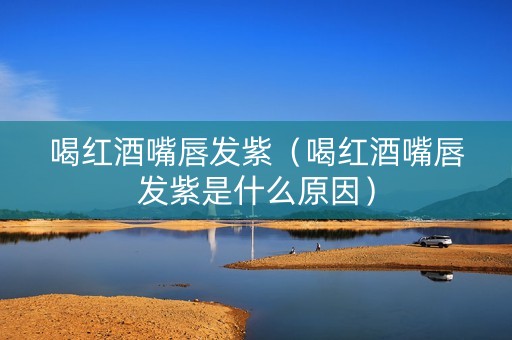 喝红酒嘴唇发紫（喝红酒嘴唇发紫是什么原因）