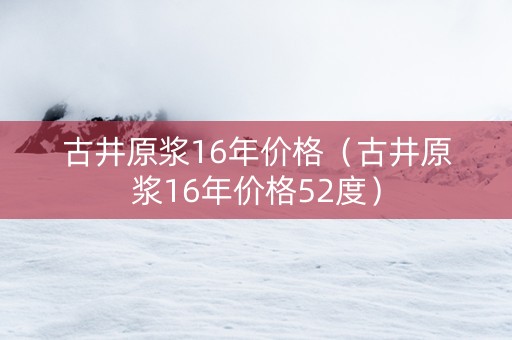 古井原浆16年价格（古井原浆16年价格52度）