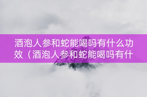 酒泡人参和蛇能喝吗有什么功效（酒泡人参和蛇能喝吗有什么功效和作用）