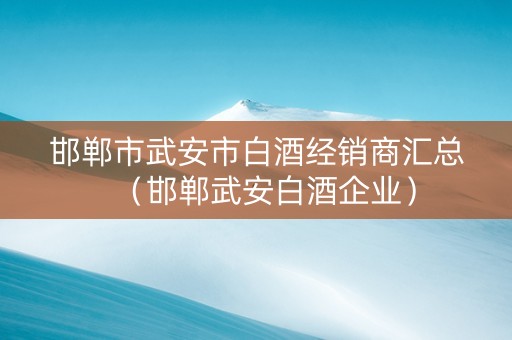 邯郸市武安市白酒经销商汇总（邯郸武安白酒企业）