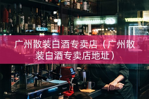 广州散装白酒专卖店（广州散装白酒专卖店地址）