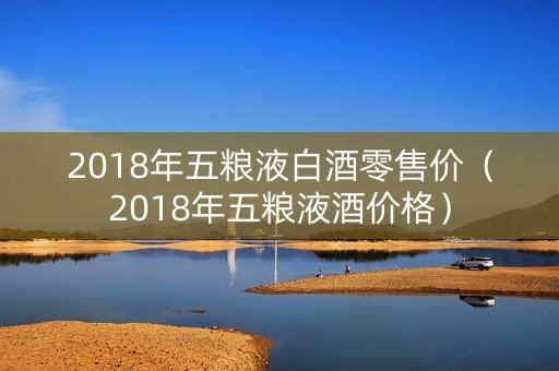 2018年五粮液白酒零售价（2018年五粮液酒价格）