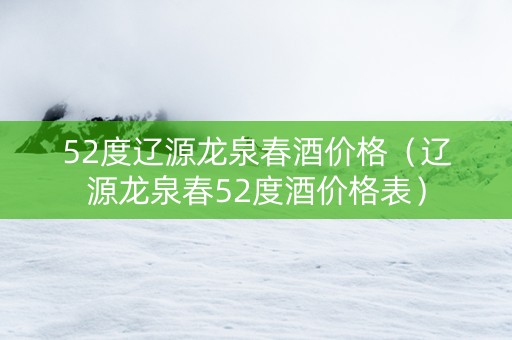 52度辽源龙泉春酒价格（辽源龙泉春52度酒价格表）