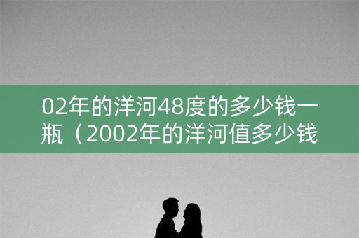 02年的洋河48度的多少钱一瓶（2002年的洋河值多少钱）