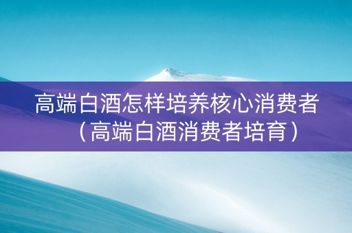 高端白酒怎样培养核心消费者（高端白酒消费者培育）