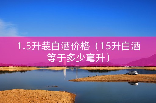 1.5升装白酒价格（15升白酒等于多少毫升）